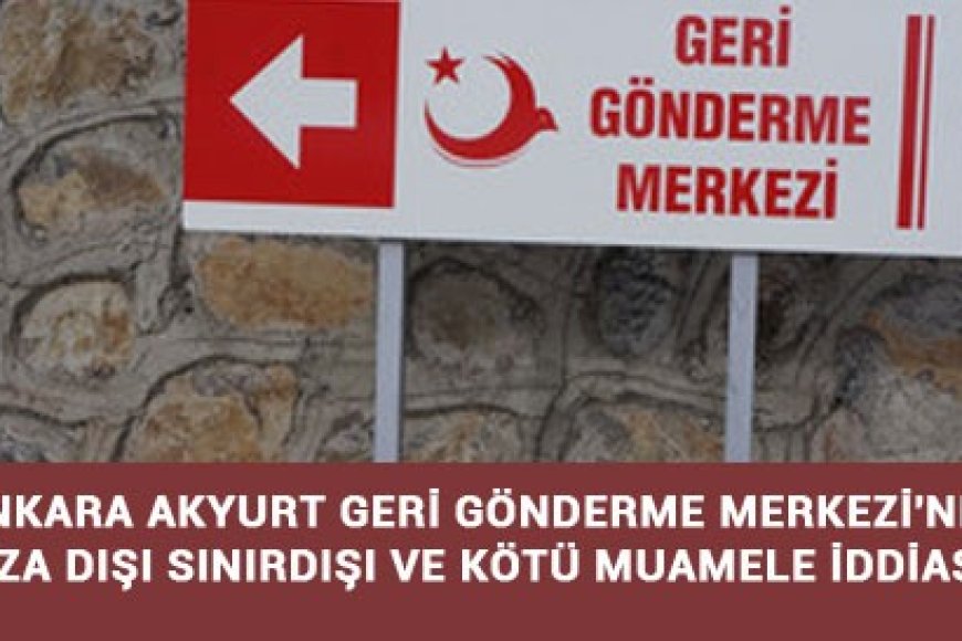 ANKARA AKYURT GERİ GÖNDERME MERKEZİ'NDE RIZA DIŞI SINIRDIŞI VE KÖTÜ MUAMELE İDDİASI